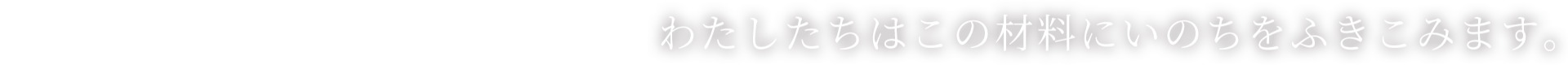 わたしたちはこの材料にいのちをふきこみます。