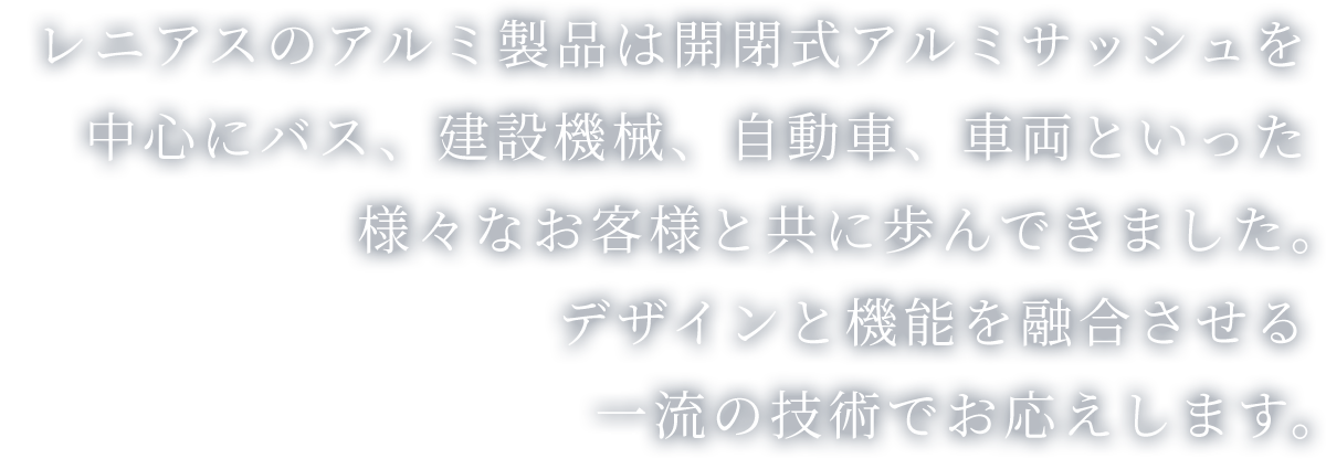 レニアスのアルミ製品は開閉式アルミサッシュを中心にバス、建設機械、自動車、車両といった様々なお客様と共に歩んできました。デザインと機能を融合させる一流の技術でお応えします。