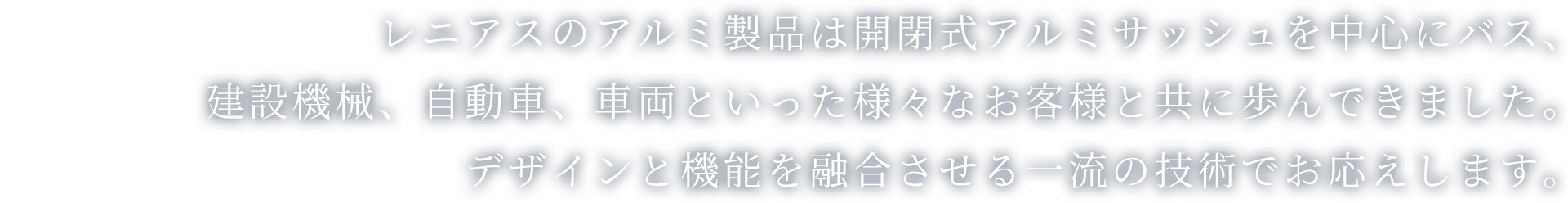 レニアスのアルミ製品は開閉式アルミサッシュを中心にバス、建設機械、自動車、車両といった様々なお客様と共に歩んできました。デザインと機能を融合させる一流の技術でお応えします。